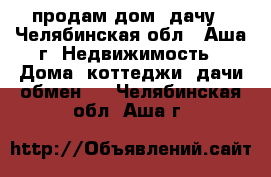 продам дом- дачу - Челябинская обл., Аша г. Недвижимость » Дома, коттеджи, дачи обмен   . Челябинская обл.,Аша г.